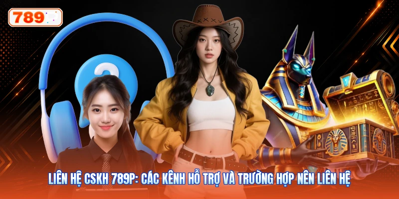 Liên Hệ CSKH 789P: Các Kênh Hỗ Trợ Và Trường Hợp Nên Liên Hệ